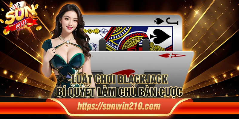 Luật chơi blackjack: Bí quyết làm chủ bàn cược